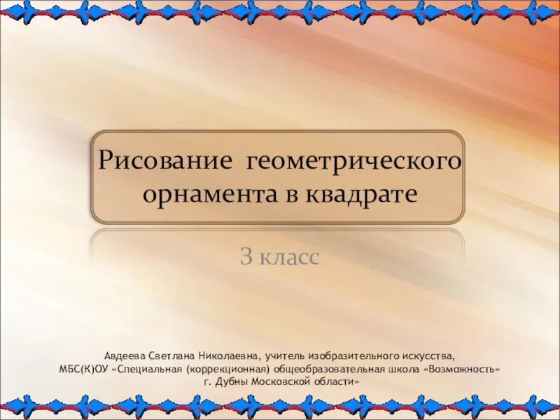 Рисование геометрического орнамента в квадратеЗ классАвдеева Светлана Николаевна, учитель изобразительного искусства, МБС(К)ОУ «Специальная (коррекционная) общеобразовательная школа «Возможность»